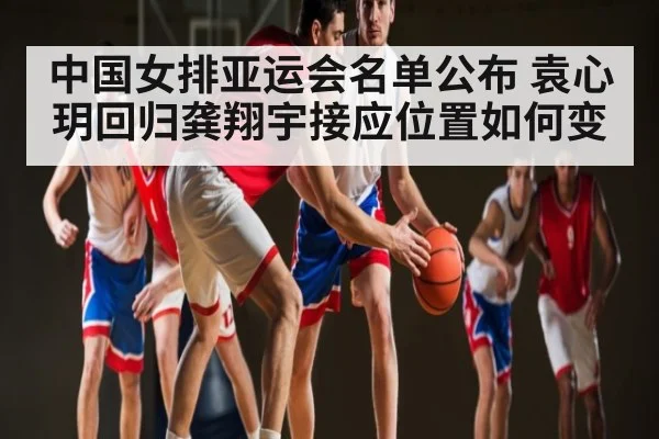 中国女排亚运会名单公布 袁心玥回归龚翔宇接应位置如何变